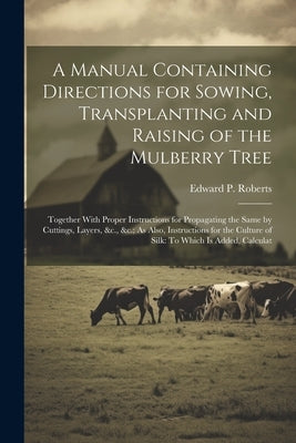 A Manual Containing Directions for Sowing, Transplanting and Raising of the Mulberry Tree: Together With Proper Instructions for Propagating the Same by Roberts, Edward P.