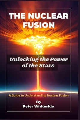 The Nuclear Fusion: Unlocking the Power of the Stars A Guide to Understanding Nuclear Fusion by Whiteside, Peter