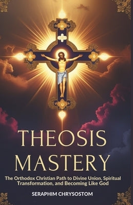Theosis Mastery: The Orthodox Christian Path to Divine Union, Spiritual Transformation, and Becoming Like God by Chrysostom, Seraphim