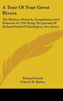 A Tour Of Four Great Rivers: The Hudson, Mohawk, Susquehanna And Delaware In 1769; Being The Journal Of Richard Smith Of Burlington, New Jersey by Smith, Richard
