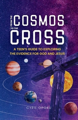From the Cosmos to the Cross: A Teen's Guide to Exploring the Evidence for God and Jesus by Opoku, Cyril