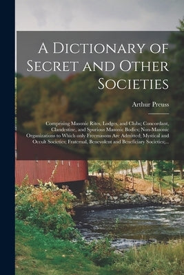 A Dictionary of Secret and Other Societies: Comprising Masonic Rites, Lodges, and Clubs; Concordant, Clandestine, and Spurious Masonic Bodies; Non-Mas by Preuss, Arthur 1871-1934