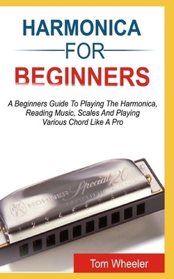 Harmonica for Beginners: A Beginners Guide To Playing The Harmonica, Reading Music, Scales, And Playing Various Chords Like A Pro by Wheeler, Tom