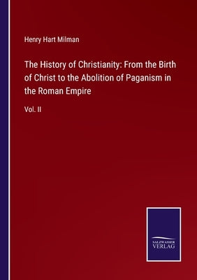 The History of Christianity: From the Birth of Christ to the Abolition of Paganism in the Roman Empire: Vol. II by Milman, Henry Hart