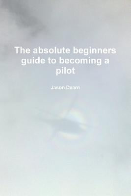 The Absolute Beginners Guide to Becoming a Pilot by Dearn, Jason