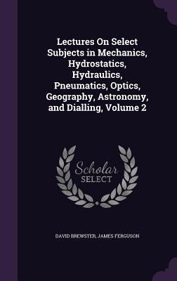 Lectures On Select Subjects in Mechanics, Hydrostatics, Hydraulics, Pneumatics, Optics, Geography, Astronomy, and Dialling, Volume 2 by Brewster, David