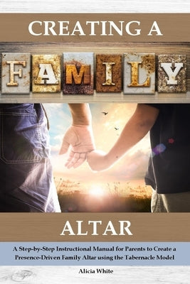 Creating a Family Altar: A Step-by-Step Instructional Manual for Parents to Create a Presence-Driven Family Altar using the Tabernacle Model by White, Alicia
