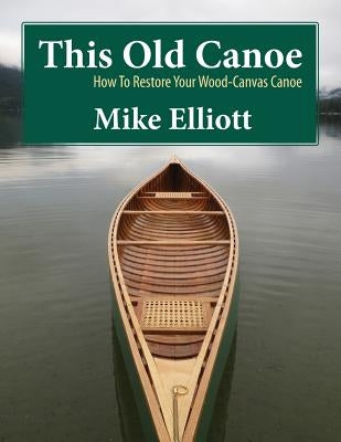 This Old Canoe: How to Restore Your Wood-Canvas Canoe by Elliott, Mike