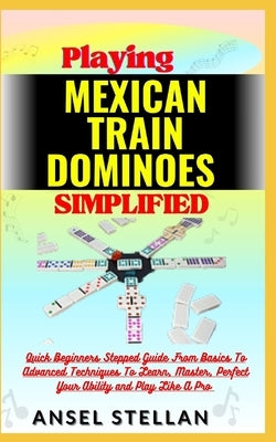 Playing MEXICAN TRAIN DOMINOES Simplified: Quick Beginners Stepped Guide From Basics To Advanced Techniques To Learn, Master, Perfect Your Ability and by Stellan, Ansel