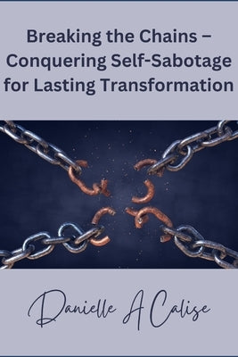 Breaking the Chains - Conquering Self-Sabotage for Lasting Transformation by Calise, Danielle A.