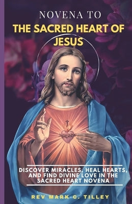 Novena to the Sacred Heart of Jesus: Discover Miracles, Heal Hearts, and Find Divine Love in the Sacred Heart Novena. by Tilley, Mark C.