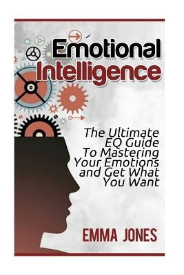 Emotional Intelligence: The Ultimate Eq Guide to Mastering Your Emotions and Get What You Want by Jones, Emma