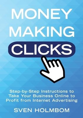 Money Making Clicks: Step-by-Step Instructions to Take Your Business Online to Profit from Internet Advertising by Holmbom, Sven
