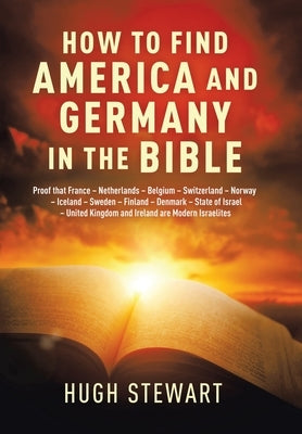 How to Find America and Germany in the Bible: Proof That France - Netherlands - Belgium - Switzerland - Norway - Iceland - Sweden - Finland - Denmark by Stewart, Hugh