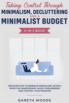 Taking Control Through Minimalism, Decluttering and a Minimalist Budget 2-in-1 Book: Discover how to Embrace Minimalism, Detach from the Unnecessary, by Woods, Gareth