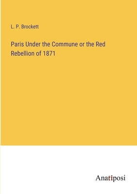 Paris Under the Commune or the Red Rebellion of 1871 by Brockett, L. P.