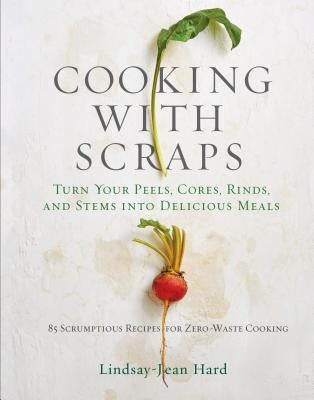 Cooking with Scraps: Turn Your Peels, Cores, Rinds, and Stems Into Delicious Meals by Hard, Lindsay-Jean