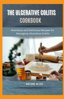 The Ulcerative Colitis Cookbook: Nutritious and Delicious Recipes for Managing Ulcerative Colitis by Blick, Antone