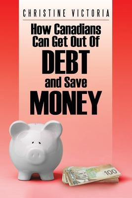 How Canadians Can Get Out of Debt and Save Money by Victoria, Christine