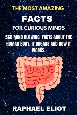 The Most Amazing Facts for Curious Minds: 568 Mind Blowing Facts about the Human Body It Organs and How It Works. by Eliot, Raphael