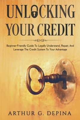 Unlocking Your Credit: Beginner-Friendly Guide To Legally Understand, Repair, And Leverage The Credit System To Your Advantage by Depina, Arthur G.