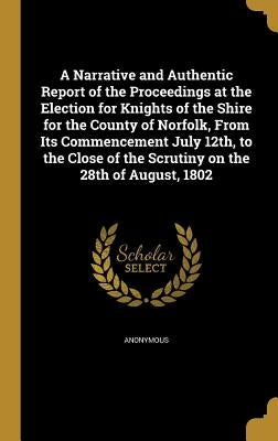 A Narrative and Authentic Report of the Proceedings at the Election for Knights of the Shire for the County of Norfolk, From Its Commencement July 12t by Anonymous