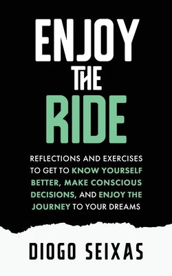 Enjoy the Ride: Reflections and exercises to get to know yourself better, make conscious decisions, and enjoy the journey to your drea by Seixas, Diogo
