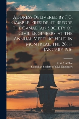 Address Delivered by F.C. Gamble, President, Before the Canadian Society of Civil Engineers, at the Annual Meeting Held in Montreal, the 26th January by Gamble, F. C. (Francis Clarke) 1848-