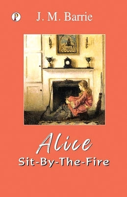 Alice Sit-By-The-Fire by Barrie, J. M.