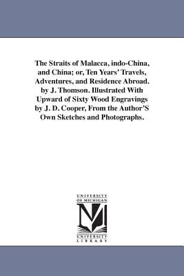 The Straits of Malacca, indo-China, and China; or, Ten Years' Travels, Adventures, and Residence Abroad. by J. Thomson. Illustrated With Upward of Six by Thomson, J. (John)