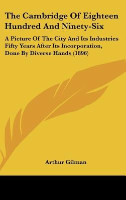 The Cambridge Of Eighteen Hundred And Ninety-Six: A Picture Of The City And Its Industries Fifty Years After Its Incorporation, Done By Diverse Hands by Gilman, Arthur
