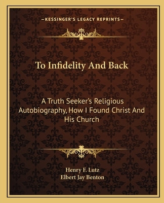 To Infidelity And Back: A Truth Seeker's Religious Autobiography, How I Found Christ And His Church by Lutz, Henry F.