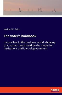 The voter's handbook: natural law in the business world, showing that natural law should be the model for institutions and laws of government by Felts, Walter W.