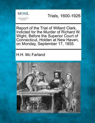 Report of the Trial of Willard Clark, Indicted for the Murder of Richard W. Wight, Before the Superior Court of Connecticut, Holden at New Haven, on M by Farland, H. H. MC
