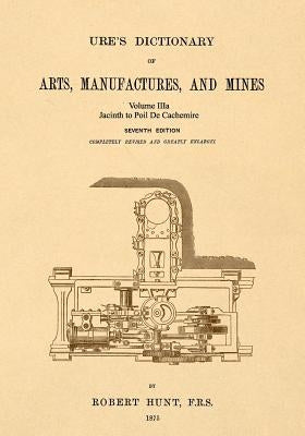 Ure's Dictionary of Arts, Manufactures and Mines; Volume IIIa: Jacinth to Poil De Cachemire by Hunt, Robert