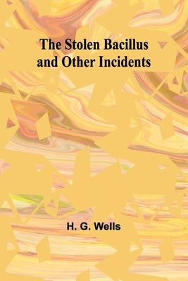 The Stolen Bacillus and Other Incidents by G. Wells, H.