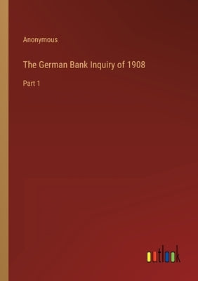 The German Bank Inquiry of 1908: Part 1 by Anonymous