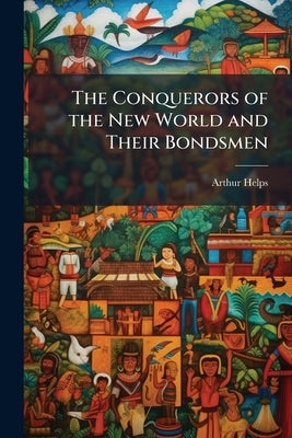 The Conquerors of the New World and Their Bondsmen: Being a Narrative of the Principal Events Which Led to Negro Slavery in the West Indies and Americ by Helps, Arthur