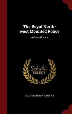 The Royal North-west Mounted Police: A Corps History by Chambers, Ernest J.