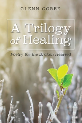 A Trilogy of Healing: Poetry for the Broken Hearted by Goree, Glenn