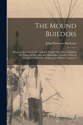 The Mound Builders: Being an Account of a Remarkable People That Once Inhabited the Valleys of the Ohio and Mississippi, Together With an by MacLean, John Patterson