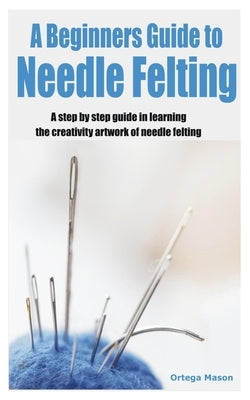 A Beginners Guide to Needle Felting: A step by step guide in learning the creativity artwork of needle felting by Mason, Ortega