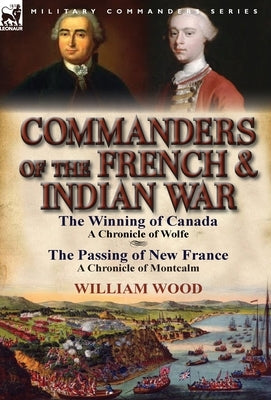 Commanders of the French & Indian War: The Winning of Canada: a Chronicle of Wolfe & The Passing of New France: a Chronicle of Montcalm by Wood, William