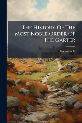 The History Of The Most Noble Order Of The Garter: Wherein Is Set Forth An Account Of The Town, Castle, Chappel, And College Of Windsor by Ashmole, Elias