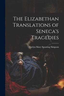 The Elizabethan Translations of Seneca's Tragedies by Simpson, Evelyn Mary Spearing 1885-1