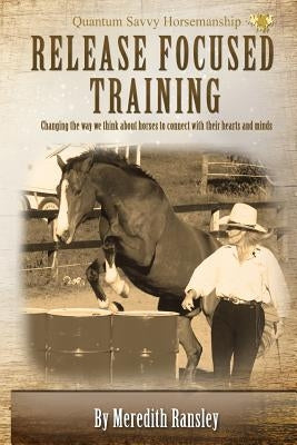Release Focused Training: Changing the way we think about horses to connect with their hearts and minds. by Ransley, Meredith