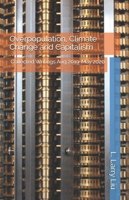 Overpopulation, Climate Change and Capitalism: Collected Writings Aug 2019-May 2020 by Liu, L. Larry