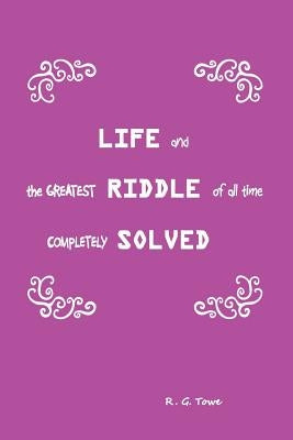 Life and the Greatest Riddle of All Time Completely Solved by Towe, R. G.