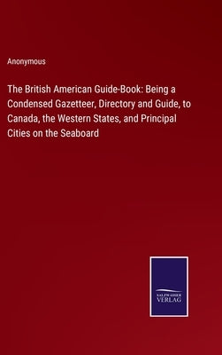 The British American Guide-Book: Being a Condensed Gazetteer, Directory and Guide, to Canada, the Western States, and Principal Cities on the Seaboard by Anonymous