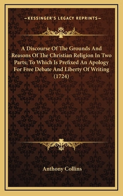 A Discourse of the Grounds and Reasons of the Christian Religion in Two Parts; To Which Is Prefixed an Apology for Free Debate and Liberty of Writing by Collins, Anthony